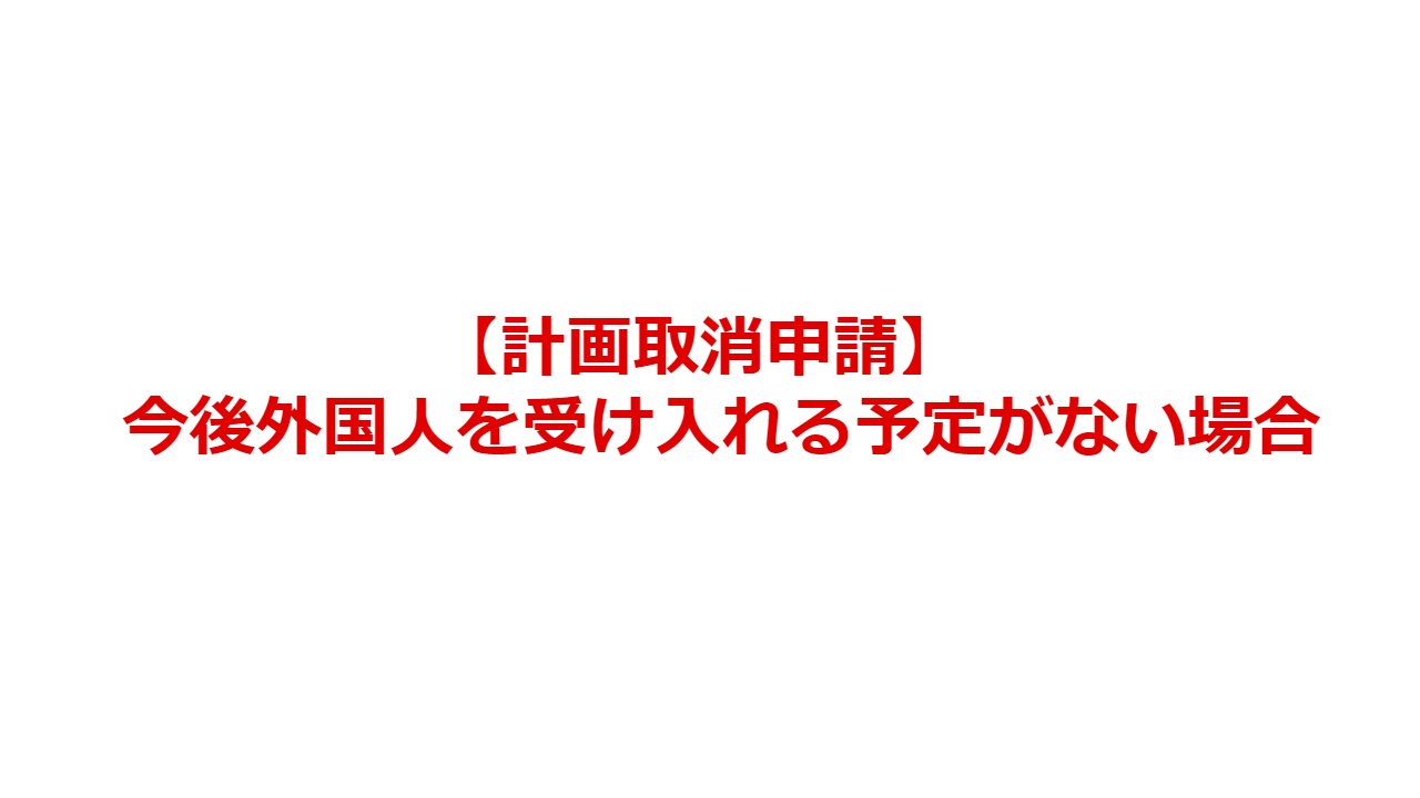【計画取消申請】今後外国人を受け入れる予定がない場合
